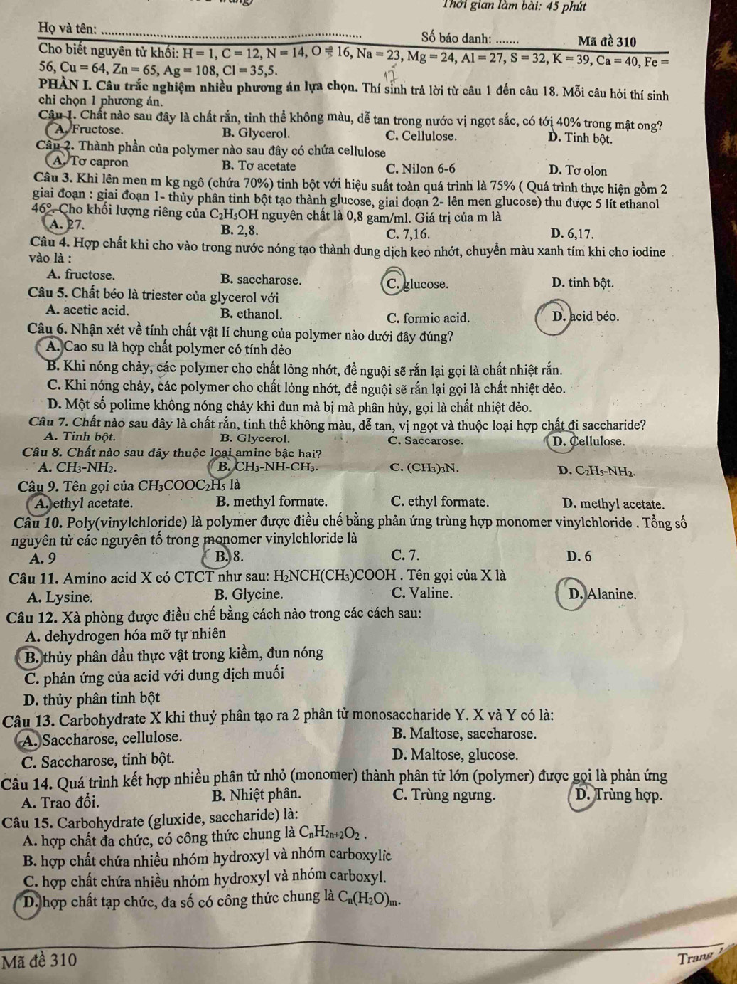 Thời gian làm bài: 45 phút
Họ và tên:_ Số báo danh: ...... Mã đề 310
Cho biết nguyên tử khối: H=1,C=12,N=14,Oleftharpoons 16,Na=23,Mg=24,Al=27,S=32,K=39,Ca=40,Fe= I
56,Cu=64,Zn=65,Ag=108,Cl=35,5.
PHÀN I. Câu trắc nghiệm nhiều phương án lựa chọn. Thí sinh trả lời từ câu 1 đến câu 18. Mỗi câu hỏi thí sinh
chỉ chọn 1 phương án.
Câu 1. Chất nào sau đây là chất rắn, tinh thể không màu, dễ tan trong nước vị ngọt sắc, có tới 40% trong mật ong?
A. Fructose. B. Glycerol. C. Cellulose. D. Tinh bột.
Câu 2. Thành phần của polymer nào sau đây có chứa cellulose
A Tơ capron B. Tơ acetate C. Nilon 6-6
D. Tơ olon
Câu 3. Khi lên men m kg ngô (chứa 70%) tinh bột với hiệu suất toàn quá trình là 75% ( Quá trình thực hiện gồm 2
giai đoạn : giai đoạn 1- thủy phân tinh bột tạo thành glucose, giai đoạn 2- lên men glucose) thu được 5 lít ethanol
46° Cho khối lượng riêng của C H_5OH H nguyên chất là 0,8 gam/ml. Giá trị của m là
A. 27. B. 2,8. C. 7,16. D. 6,17.
Câu 4. Hợp chất khi cho vào trong nước nóng tạo thành dung dịch keo nhớt, chuyền màu xanh tím khi cho iodine
vào là :
A. fructose. B. saccharose. C. glucose. D. tinh bột.
Câu 5. Chất béo là triester của glycerol với
A. acetic acid. B. ethanol. C. formic acid. D. acid béo.
Câu 6. Nhận xét về tính chất vật lí chung của polymer nào dưới đây đúng?
A. Cao su là hợp chất polymer có tính dẻo
B. Khi nóng chảy, các polymer cho chất lỏng nhớt, đề nguội sẽ rắn lại gọi là chất nhiệt rắn.
C. Khi nóng chảy, các polymer cho chất lỏng nhớt, để nguội sẽ rắn lại gọi là chất nhiệt dẻo.
D. Một số polime không nóng chảy khi đun mà bị mà phân hủy, gọi là chất nhiệt dẻo.
Câu 7. Chất nào sau đây là chất rắn, tinh thể không màu, dễ tan, vị ngọt và thuộc loại hợp chất đi saccharide?
A. Tinh bột. B. Glycerol. C. Saccarose. D. Cellulose.
Câu 8. Chất nào sau đây thuộc loại amine bậc hai?
A. CH₃-NH. B. CH₃-NH-CH₃. C. (CH₃)₃N. D. C₂H5-NH₂.
Câu 9. Tên gọi của CH₃COOC₂H5 là
A. ethyl acetate. B. methyl formate. C. ethyl formate. D. methyl acetate.
Câu 10. Poly(vinylchloride) là polymer được điều chế bằng phản ứng trùng hợp monomer vinylchloride . Tổng số
nguyên tử các nguyên tố trong monomer vinylchloride là
A. 9 B. 8. C. 7. D. 6
Câu 11. Amino acid X có CTCT như sau: H₂NCH(CH₃)COOH . Tên gọi của X là
A. Lysine. B. Glycine. C. Valine. D. Alanine.
Câu 12. Xà phòng được điều chế bằng cách nào trong các cách sau:
A. dehydrogen hóa mỡ tự nhiên
B. thủy phân dầu thực vật trong kiềm, đun nóng
C. phản ứng của acid với dung dịch muối
D. thủy phân tinh bột
Câu 13. Carbohydrate X khi thuỷ phân tạo ra 2 phân tử monosaccharide Y. X và Y có là:
A. Saccharose, cellulose.
B. Maltose, saccharose.
C. Saccharose, tinh bột.
D. Maltose, glucose.
Câu 14. Quá trình kết hợp nhiều phân tử nhỏ (monomer) thành phân tử lớn (polymer) được gọi là phản ứng
A. Trao đổi. B. Nhiệt phân. C. Trùng ngưng. D. Trùng hợp.
Câu 15. Carbohydrate (gluxide, saccharide) là:
A. hợp chất đa chức, có công thức chung là C₆H₂₁+2O₂ .
B. hợp chất chứa nhiều nhóm hydroxyl và nhóm carboxylic
C. hợp chất chứa nhiều nhóm hydroxyl và nhóm carboxyl.
D. hợp chất tạp chức, đa số có công thức chung là C_n(H_2O)_m.
Mã đề 310 Trang