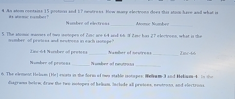 An atom contains 15 protons and 17 neutrons. How many electrons does this atom have and what is 
its atomic number? 
Number of electrons _Atomic Number_ 
5. The atomic masses of two isotopes of Zinc are 64 and 66. If Zinc has 27 electrons, what is the 
number of protons and neutrons in each isotope? 
Zinc- 64 Number of protons _Number of neutrons _Zinc- 66
Number of protons _Number of neutrons 
_ 
6. The element Helium (He) exists in the form of two stable isotopes: Helium -3 and Helium- 4. In the 
diagrams below, draw the two isotopes of helium. Include all protons, neutrons, and electrons