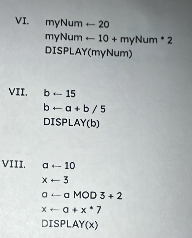 myN_t m 1 arrow 20 
myNum arrow 10+myNum*2
DISPLAY(myNum) 
VII. barrow 15
barrow a+b/5
DISPLAY(b) 
VIII. aarrow 10
xarrow 3
aarrow aMOD D 3+2
xarrow a+x*7
DIS Pl A Y(x)