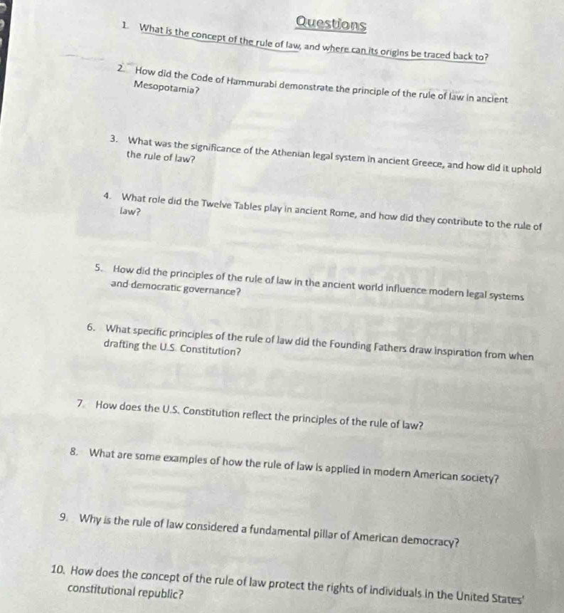 What is the concept of the rule of law, and where can its origins be traced back to? 
2. How did the Code of Hammurabi demonstrate the principle of the rule of law in ancient 
Mesopotamia? 
3. What was the significance of the Athenian legal system in ancient Greece, and how did it uphold 
the rule of law? 
Law? 
4. What role did the Twelve Tables play in ancient Rome, and how did they contribute to the rule of 
5. How did the principles of the rule of law in the ancient world influence modern legal systems 
and democratic governance? 
6. What specific principles of the rule of law did the Founding Fathers draw inspiration from when 
drafting the U.S. Constitution? 
7 How does the U.S. Constitution reflect the principles of the rule of law? 
8. What are some examples of how the rule of law is applied in modern American society? 
9. Why is the rule of law considered a fundamental pillar of American democracy? 
10. How does the concept of the rule of law protect the rights of individuals in the United States' 
constitutional republic?