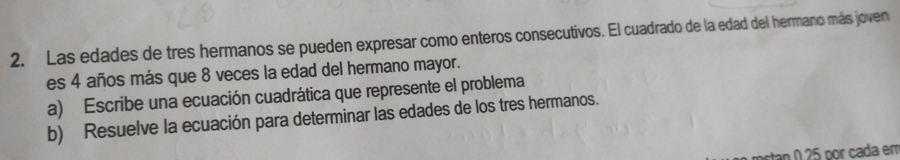 Las edades de tres hermanos se pueden expresar como enteros consecutivos. El cuadrado de la edad del hermano más joven 
es 4 años más que 8 veces la edad del hermano mayor. 
a) Escribe una ecuación cuadrática que represente el problema 
b) Resuelve la ecuación para determinar las edades de los tres hermanos. 
nstan 0 25 por cada em