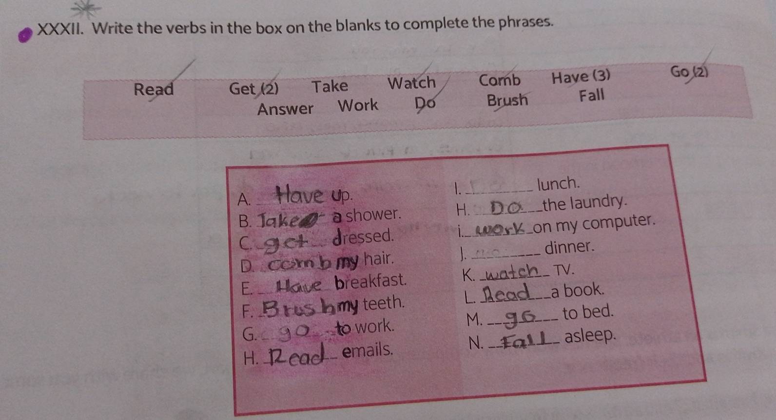 Write the verbs in the box on the blanks to complete the phrases. 
Read Get (2) Take Watch Corb Have (3) 
Go (2) 
Answer Work Do Brush Fall 
_lunch. 
A._ 
H. 
B. ___a shower. _the laundry. 
ressed. i_ on my computer. 
D__ _hair. _dinner. 
E. _reakfast. 
K._ 
TV. 
J teeth. 
L._ 
a book. 
F. _to bed. 
o work. 
M._ 
G. _asleep. 
N. 
H. 
_emails.