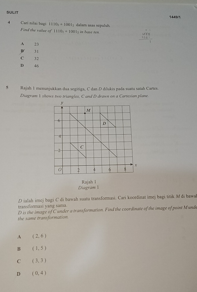 SULIT
1449/1
4 Cari nilai bagi 1110_2+1001_2 dalam asas sepuluh.
Find the value of 1110_2+1001_2 in base ten.
189
A 23
B 31
C 32
D 46
5 Rajah 1 menunjukkan dua segitiga, C dan D dilukis pada suatu satah Cartes.
Diagram  shows two triangles, C and D drawn on a Cartesian plane.
Rajah l
Diagram 1
D ialah imej bagi C di bawah suatu transformasi. Cari koordinat imej bagi titik M di bawal
transformasi yang sama.
D is the image of C under a transformation. Find the coordinate of the image of point Munde
the same transformation.
A (2,6)
B (1,5)
C (3,3)
D (0,4)