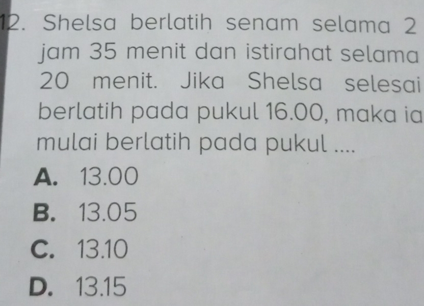 Shelsa berlatih senam selama 2
jam 35 menit dan istirahat selama
20 menit. Jika Shelsa selesai
berlatih pada pukul 16.00, maka ia
mulai berlatih pada pukul ....
A. 13.00
B. 13.05
C. 13.10
D. 13.15