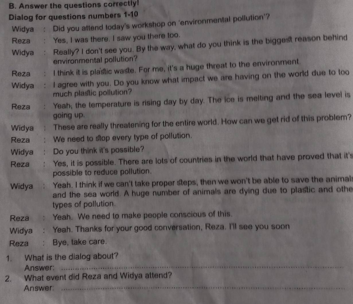 Answer the questions correctly! 
Dialog for questions numbers 1-10 
Widya : Did you attend today's workshop on ‘environmental pollution'? 
Reza Yes, I was there. I saw you there too. 
Widya Really? I don't see you. By the way, what do you think is the biggest reason behind 
environmental pollution? 
Reza I think it is plastic waste. For me, it's a huge threat to the environment. 
Widya I agree with you. Do you know what impact we are having on the world due to too 
much plastic pollution? 
Reza Yeah, the temperature is rising day by day. The ice is melting and the sea level is 
going up. 
Widya These are really threatening for the entire world. How can we get rid of this problem? 
Reza We need to stop every type of pollution. 
Widya : Do you think it's possible? 
Reza Yes, it is possible. There are lots of countries in the world that have proved that it's 
possible to reduce pollution. 
Widya Yeah. I think if we can't take proper steps, then we won't be able to save the animal 
and the sea world. A huge number of animals are dying due to plastic and othe 
types of pollution. 
Reza Yeah. We need to make people conscious of this. 
Widya Yeah. Thanks for your good conversation, Reza. I'll see you soon 
Reza : Bye, take care. 
_ 
1. What is the dialog about? 
Answer: 
2. What event did Reza and Widya attend? 
Answer 
_