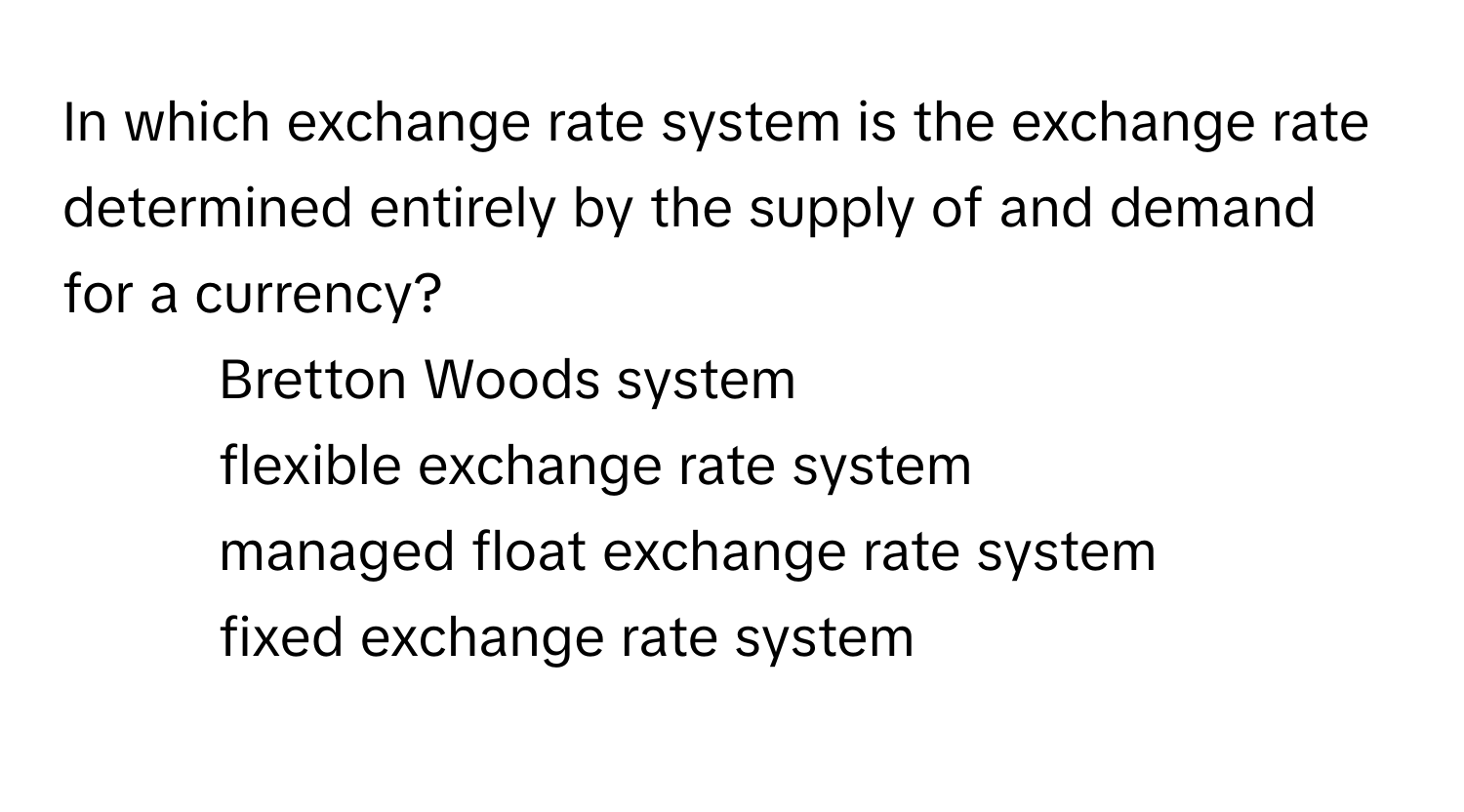 In which exchange rate system is the exchange rate determined entirely by the supply of and demand for a currency?

1. Bretton Woods system
2. flexible exchange rate system
3. managed float exchange rate system
4. fixed exchange rate system