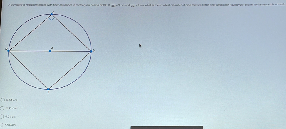 A company is replacing cables with fiber optic lines in rectangular casing BCDE. If overline DE=3cm and overline BE=3cm , what is the smallest diameter of pipe that will fit the fiber optic line? Round your answer to the nearest hundredth.
3.54 cm
3. 91 cm
4.24 cm
4.95 cm