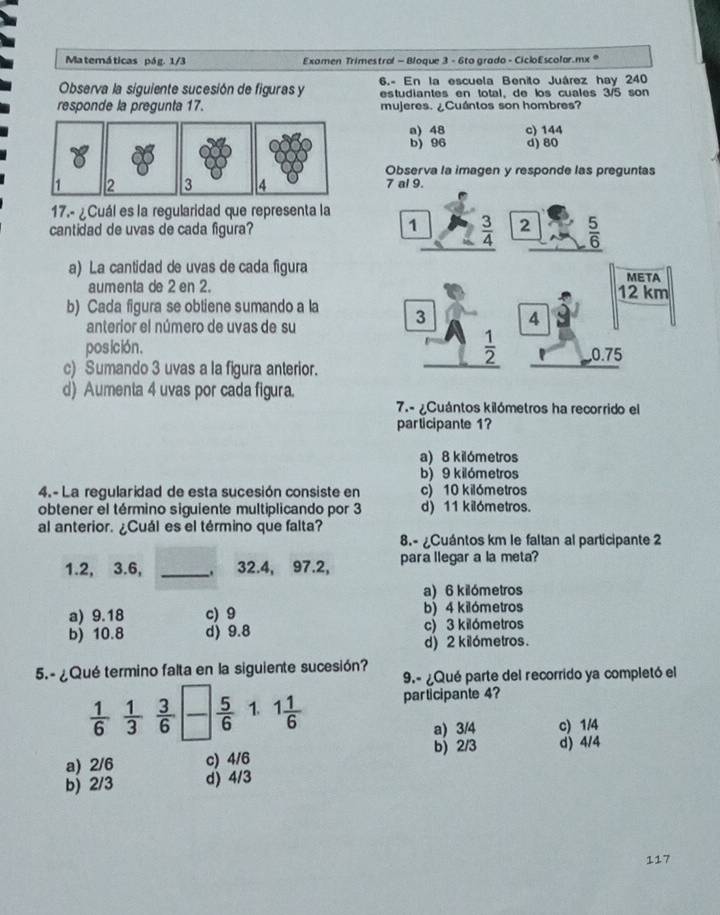 Ma temá ticas pá g. 1/3 Examen Trimestrol - Bloque 3 - 6to grado - CicloEscolar.mx *
Observa la siguiente sucesión de figuras y 6.- En la escuela Benito Juárez hay 240
estudiantes en total, de los cuales 3/5 son
responde la pregunta 17. mujeres. ¿Cuántos son hombres?
a) 48 c) 144
b) 96 d) 80
Observa la imagen y responde las preguntas
1 2 3 4 7 al 9.
17.- ¿Cuál es la regularidad que representa la
cantidad de uvas de cada figura?
1  3/4  2  5/6 
a) La cantidad de uvas de cada figura META
aumenta de 2 en 2. 12 km
b) Cada figura se obtiene sumando a la
anterior el número de uvas de su
3 4
 1/2 
posición. 0.75
c) Sumando 3 uvas a la figura anterior.
d) Aumenta 4 uvas por cada figura.
7.- ¿Cuántos kilómetros ha recorrido el
participante 1?
a) 8 kilómetros
b) 9 kilómetros
4.- La regularidad de esta sucesión consiste en c) 10 kilómetros
obtener el término siguiente multiplicando por 3 d) 11 kilómetros.
al anterior. ¿Cuál es el término que falta?
8.- ¿Cuántos km le faltan al participante 2
1.2, 3.6, _32.4, 97.2, para llegar a la meta?
a) 6 kilómetros
a) 9.18 c) 9 b) 4 kilómetros
b) 10.8 d) 9.8 c) 3 kilómetros
d) 2 kilómetros.
5.- ¿Qué termino falta en la siguiente sucesión? 9.- ¿Qué parte del recorrido ya completó el
 1/6   1/3   3/6   5/6  1. 1 1/6  participante 4?
a) 3/4 c) 1/4
b) 2/3 d) 4/4
a) 2/6 c) 4/6
b) 2/3 d) 4/3
117