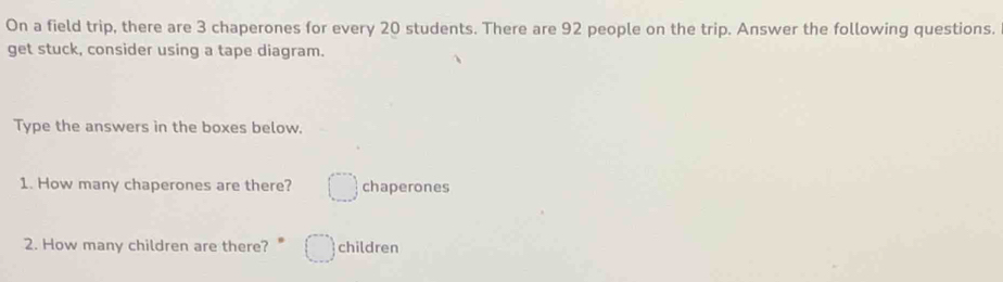 On a field trip, there are 3 chaperones for every 20 students. There are 92 people on the trip. Answer the following questions. 
get stuck, consider using a tape diagram. 
Type the answers in the boxes below. 
1. How many chaperones are there? chaperones 
2. How many children are there? children