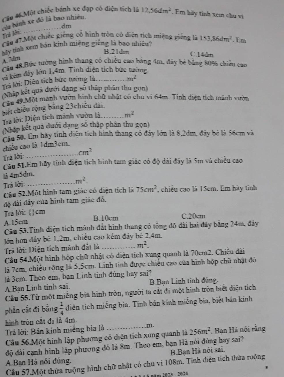 Câu 46.Một chiếc bánh xe đạp có diện tích là 12,56dm^2. Em hãy tính xem chu vi
của bánh xe đó là bao nhiêu.
.dm
Trá lời:
Câu 47.Một chiếc giếng cổ hình tròn có diện tích miệng giếng là 153,86dm^2. Em
bây tính xem bán kính miệng giếng là bao nhiêu?
B.21dm C.14dm
A. 7dm
Câu 48.Bức tường hình thang có chiều cao bằng 4m, đáy bé bằng 80% chiều cao
và kém đảy lớn 1,4m. Tính diện tích bức tường.
Trả lời: Diện tích bức tường là.
m^2
(Nhập kết quả dưới dạng số thập phân thu gọn)
Câu 49.Một mảnh vườn hình chữ nhật có chu vi 64m. Tính diện tích mảnh vườn
biết chiều rộng bằng 23chiều dài.
Trả lời: Diện tích mảnh vườn là _ m^2
(Nhập kết quả dưới dạng số thập phân thu gọn)
Câu 50. Em hãy tính diện tích hình thang có đáy lớn là 8,2dm, đáy bé là 56cm và
chiều cao là 1dm3cm.
cm^2
Trả lời:_
Câu 51.Em hãy tính diện tích hình tam giác có độ dài đáy là 5m và chiều cao
là 4m5dm.
Trả lời:
_ m^2.
Câu 52.Một hình tam giác có diện tích là 75cm^2 , chiều cao là 15cm. Em hày tính
độ dài đáy của hình tam giác đó.
Trả lời: 4  1/3  cm
B.10cm C.20cm
A.15cm
Câu 53.Tính diện tích mảnh đất hình thang có tổng độ dài hai đáy bằng 24m, đáy
lớn hơn đáy bé 1,2m, chiều cao kém đáy bé 2,4m.
Trả lời: Diện tích mảnh đất là_
m^2.
Câu 54.Một hình hộp chữ nhật có diện tích xung quanh là 70cm2. Chiều dài
là 7cm, chiều rộng là 5,5cm. Linh tính được chiều cao của hình hộp chữ nhật đó
là 3cm. Theo em, bạn Linh tính đúng hay sai?
A.Bạn Linh tính sai. B.Bạn Linh tính đúng.
Câu 55.Từ một miếng bìa hình tròn, người ta cắt đi một hình tròn biết diện tích
phần cắt đi bằng  1/4  diện tích miếng bìa. Tính bán kính miếng bìa, biết bán kính
hình tròn cắt đi là 4m.
Trả lời: Bán kính miếng bìa là _m.
Câu 56.Một hình lập phương có diện tích xung quanh là 256m^2. Bạn Hà nói rằng
độ đài cạnh hình lập phương đó là 8m. Theo em, bạn Hà nói đúng hay sai?
B.Bạn Hà nói sai.
A.Bạn Hà nói đúng.
Câu 57.Một thứa ruộng hình chữ nhật có chu vì 108m. Tính diện tích thửa ruộng
BAm 2023 - 2024