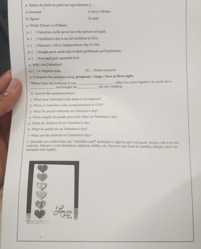 2- Retire do texto as palavras equivalentes a:
a) pessoas: c) arco e flecha:
b) figura: d) anjo:
3- Write T(true) or F(false):
a-( ) Valentine cards never have the picture of cupid.
b- ( ) Valentine's day is an old tradition in USA.
c- ( ) February 14th is Independence day in USA.
d- ( ) People send cards only to their girlfriends and boyfriends.
e- ( ) Red and pink represent love.
4- Who was Valentine?
a- ( ) a religious man b) ( ) Rome emperor
5- Complete the sentence using: proposal / rings / love at first sight.
“When I saw my husband, it was _. After two years together, he made me a
_and bought the _for our wedding.
6- Answer the questions below:
1- What does Valentine's day mean in Portuguese?
2- When is Valentine's day commemorated in USA?
3- What do people celebrate on Valentine's day?
4- What usually do people give each other on Valentine's day?
5- What do children do on Valentine's day :
6- What do adults do on Valentine's day?
7- What are the simbols on Valentine's day?
7- Desenhe ou confeccione um “valentine card” destinado a alguém que você goste, depois cole-o no seu
caderno. Decore-o com desenhos, adesivos, brilho, etc. Escreva uma frase de carinho, afeição, amor ou
amizade (em inglês).