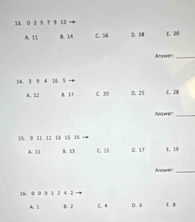 0 2 5 7 9 12
A. 11 B. 14 C. 16 D. 18 E. 20
Answer:_
14、 3 9 4 16 5
A. 12 B. 17 C. 20 D. 25 E. 28
Answer:_
15. 9 11 11 13 15 15
A. 11 B. 13 C. 15 D. 17 E. 19
Answer:_
16. 0 0 0 1 2 4 2
A. 1 B. 2 C. 4 D. 6 E. 8