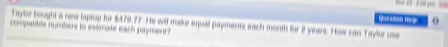 Taylor bought a new laptop for $479.77. He will make equal payments each month for 2 years. How can Taylor uss 
comnabble numbers to esemate each payment ?