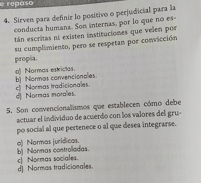 repaso
4. Sirven para definir lo positivo o perjudicial para la
conducta humana. Son internas, por lo que no es-
tán escritas ni existen instituciones que velen por
su cumplimiento, pero se respetan por convicción
propia.
a) Normas estrictas.
b) Normas convencionales.
c) Normas tradicionales.
d) Normas morales.
5. Son convencionalismos que establecen cómo debe
actuar el individuo de acuerdo con los valores del gru-
po social al que pertenece o al que desea integrarse.
a) Normas jurídicas.
b) Normas controladas.
c) Normas sociales.
d) Normas tradicionales.