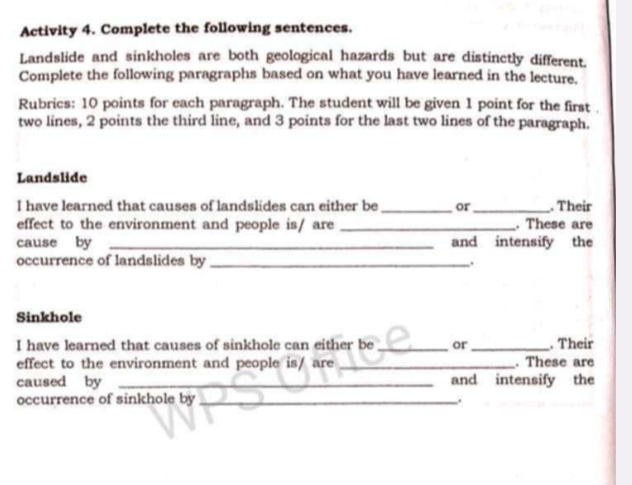 Activity 4. Complete the following sentences. 
Landslide and sinkholes are both geological hazards but are distinctly different. 
Complete the following paragraphs based on what you have learned in the lecture. 
Rubrics: 10 points for each paragraph. The student will be given 1 point for the first . 
two lines, 2 points the third line, and 3 points for the last two lines of the paragraph. 
Landslide 
I have learned that causes of landslides can either be _or_ . Their 
effect to the environment and people is/ are _. These are 
cause by _and intensify the 
occurrence of landslides by _. 
Sinkhole 
I have learned that causes of sinkhole can either be _or _. Their 
effect to the environment and people is/ are _. These are 
caused by _and intensify the 
occurrence of sinkhole by_ 
.