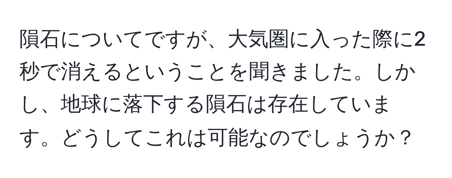 隕石についてですが、大気圏に入った際に2秒で消えるということを聞きました。しかし、地球に落下する隕石は存在しています。どうしてこれは可能なのでしょうか？