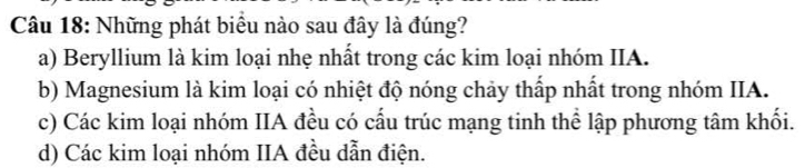 Những phát biểu nào sau đây là đúng?
a) Beryllium là kim loại nhẹ nhất trong các kim loại nhóm IIA.
b) Magnesium là kim loại có nhiệt độ nóng chảy thấp nhất trong nhóm IIA.
c) Các kim loại nhóm IIA đều có cấu trúc mạng tinh thể lập phương tâm khối.
d) Các kim loại nhóm IIA đều dẫn điện.