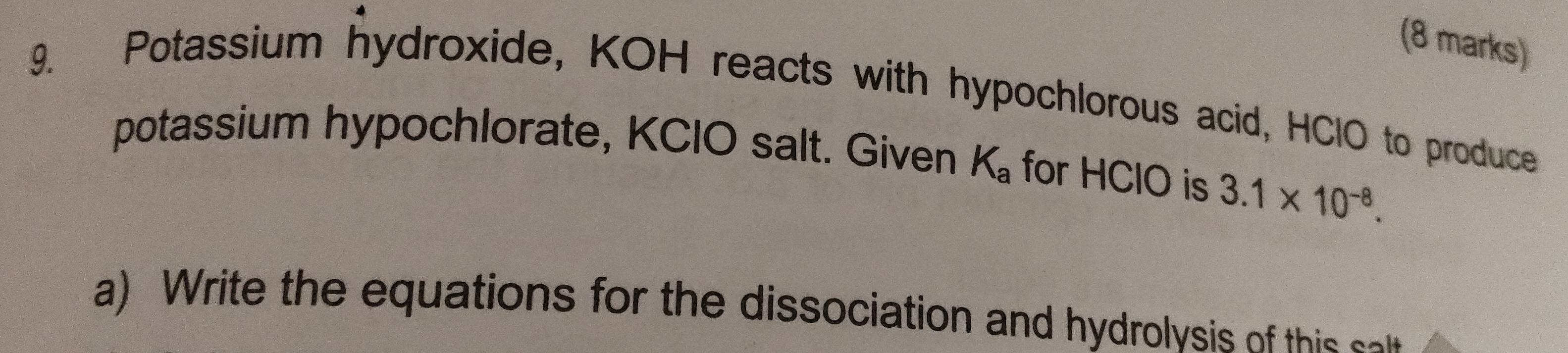 Potassium hydroxide, KOH reacts with hypochlorous acid, HClO to produce 
potassium hypochlorate, KCIO salt. Given K_a for HClO is 3.1* 10^(-8). 
a) Write the equations for the dissociation and hydrolysis of this so