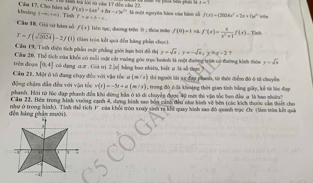 sinh trả lời từ câu 17 đến câu 22. n Xã nhật Về phía bên phải là t=7.
Câu 17. Cho hàm số
khoảng (-∈fty ;+∈fty ). Tính F(x)=(ax^2+bx-c)e^(2x) T=a+b-c. là một nguyên hàm của hàm số f(x)=(2024x^3+2x+1)e^(3x) trên
Câu 18. Giả sử hàm số f(x) liên tục, dương trên R ; thỏa mãn f(0)=1 và. f'(x)= x/x^2+1 f(x).. Tinh
T=f(sqrt(2024))-2f(1) (làm tròn kết quả đến hàng phần chục).
Câu 19. Tính diện tích phần mặt phẳng giới hạn bởi đồ thị y=sqrt(x),y=-sqrt(x),y=x-2 ?
Câu 20. Thể tích của khối có mỗi mặt cắt vuông góc trục hoành là một đường tròn có đường kính thỏa y=sqrt(x)
trên đoạn [0;4] có dạng a.π . Giá trị 2.|a| bằng bao nhiêu, biết a là số thực 
Câu 21. Một ô tô đang chạy đều với vận tốc a (m / s) thì người lái xe đạp phanh, từ thời điểm đó ô tô chuyển
động chậm dần đều với vận tốc v(t)=-5t+a(m/s) , trong đó 7 là khoảng thời gian tính bằng giây, kể từ lúc đạp
phanh. Hỏi từ lúc đạp phanh đến khi dừng hằn ô tô di chuyển được 40 mét thì vận tốc ban đầu # là bao nhiêu?
Câu 22. Bên trong hình vuông cạnh 4, dựng hình sao bốn cánh đều như hình vẽ bên (các kích thước cần thiết cho
như ở trong hình). Tính thể tích V của khối tròn xoay sinh ra khi quay hình sao đó quanh trục Ox (làm tròn kết quả
đến hàng phần mười).