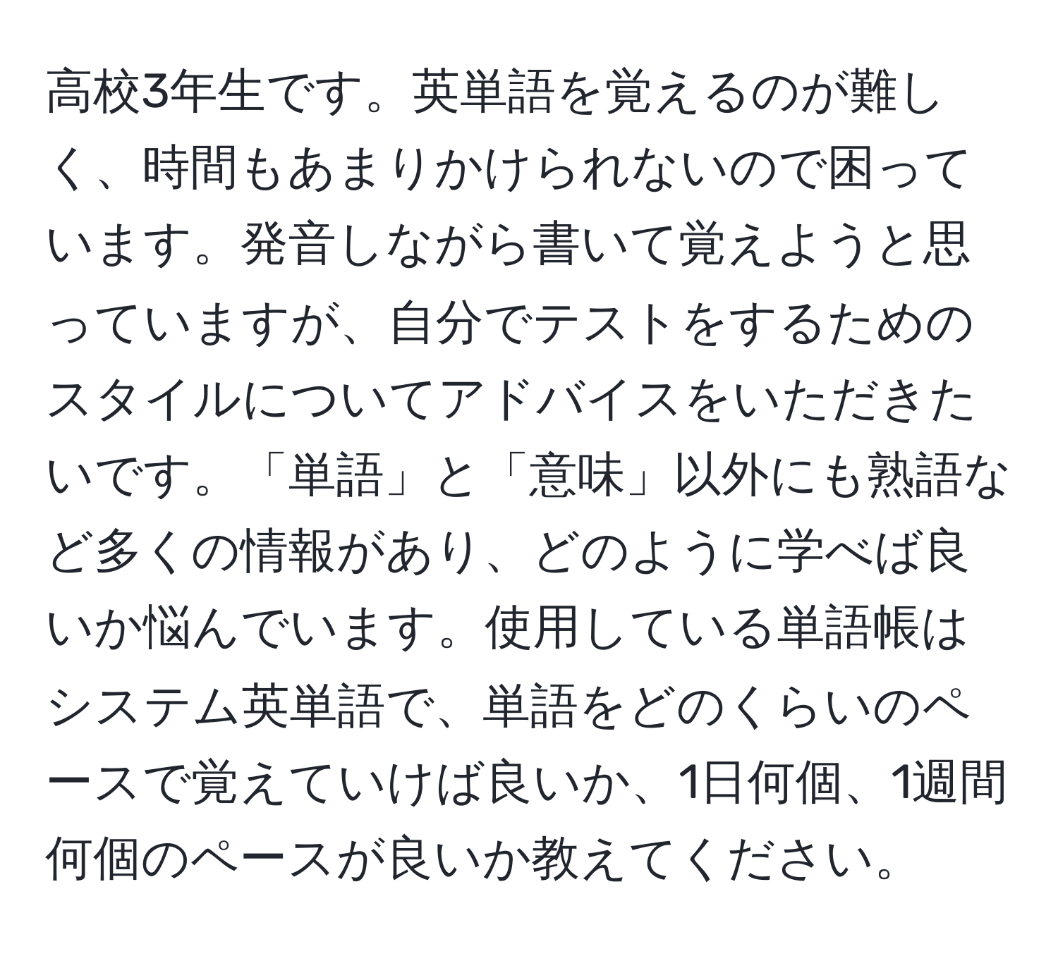 高校3年生です。英単語を覚えるのが難しく、時間もあまりかけられないので困っています。発音しながら書いて覚えようと思っていますが、自分でテストをするためのスタイルについてアドバイスをいただきたいです。「単語」と「意味」以外にも熟語など多くの情報があり、どのように学べば良いか悩んでいます。使用している単語帳はシステム英単語で、単語をどのくらいのペースで覚えていけば良いか、1日何個、1週間何個のペースが良いか教えてください。