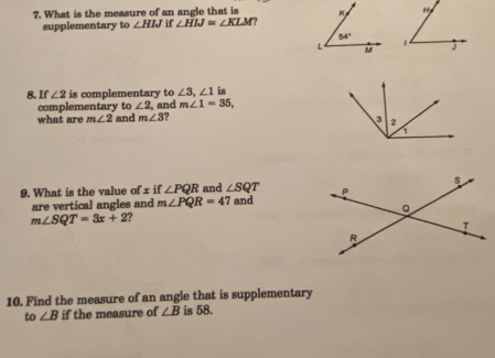 What is the measure of an angle that is 
supplementary to ∠ HIJ if ∠ HIJ≌ ∠ KLM ?
8. If ∠ 2 is complementary to ∠ 3,∠ 1 is
complementary to ∠ 2 , and m∠ 1=35,
what are m∠ 2 and m∠ 3 ?
9. What is the value of x if ∠ PQR and ∠ SQT
are vertical angles and m∠ PQR=4 7 and
m∠ SQT=3x+2 ?
10. Find the measure of an angle that is supplementary
to ∠ B if the measure of ∠ B is 58.