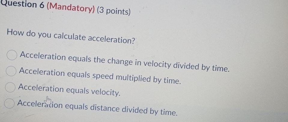 (Mandatory) (3 points)
How do you calculate acceleration?
Acceleration equals the change in velocity divided by time.
Acceleration equals speed multiplied by time.
Acceleration equals velocity.
Acceleration equals distance divided by time.