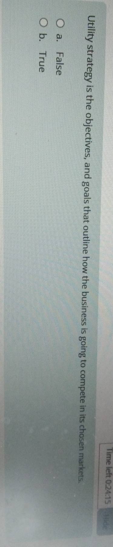 Time left 0:24:15 Hide
Utility strategy is the objectives, and goals that outline how the business is going to compete in its chosen markets.
a. False
b. True