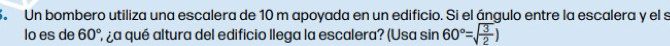 Un bombero utiliza una escalera de 10 m apoyada en un edificio. Si el ángulo entre la escalera y el s 
lo es de 60° ¿ ¿a qué altura del edificio llega la escalera? (Usa sin 60°=sqrt(frac 3)2)