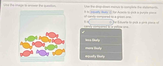 Use the image to answer the question. Use the drop-down menus to complete the statements.
It is equally likely ○ for Acacia to pick a purple piece
of candy compared to a green one.
It is Tor Eduarte to pick a pink piece of
candy compared to a yellow one.
less likely
more likely
equally likely