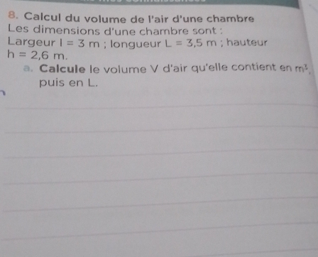 Calcul du volume de l'air d'une chambre 
Les dimensions d'une chambre sont : 
Largeur I=3m; longueur L=3,5m; hauteur
h=2,6m. 
a. Calcule le volume V d'air qu'elle contient en m^3, 
puis en L.