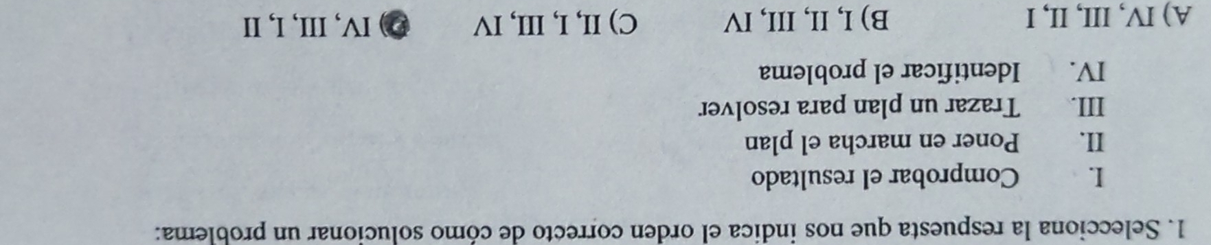 Selecciona la respuesta que nos indica el orden correcto de cómo solucionar un problema:
I. Comprobar el resultado
II. Poner en marcha el plan
III. Trazar un plan para resolver
IV. Identificar el problema
A) IV, III, II, I B) I, II, III, IV C) II, I, III, IV Ø) IV, III, I, I