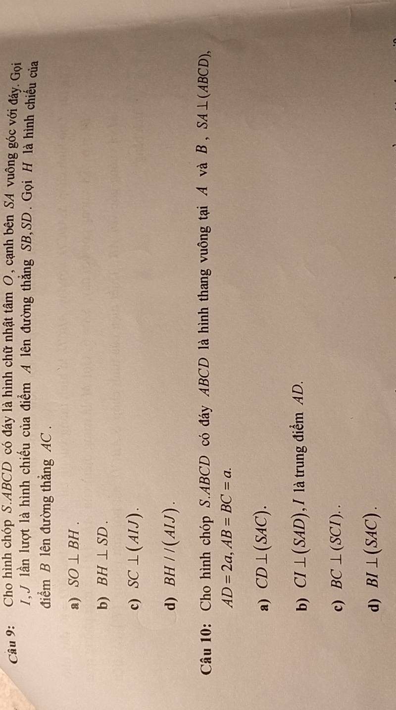 Cho hình chóp S. ABCD có đáy là hình chữ nhật tâm O, cạnh bên SA vuông góc với đáy. Gọi
1,J lần lượt là hình chiếu của điểm A lên đường thẳng SB, SD. Gọi H là hình chiếu của
điểm B lên đường thẳng AC.
a) SO⊥ BH.
b) BH⊥ SD.
c) SC⊥ (AIJ).
d) BH//(AIJ). 
Câu 10: Cho hình chóp S. ABCD có đáy ABCD là hình thang vuông tại A và B , SA⊥ (ABCD),
AD=2a, AB=BC=a.
a) CD⊥ (SAC).
b) CI⊥ (SAD) , / là trung điểm AD.
c) BC⊥ (SCI)..
d) BI⊥ (SAC).