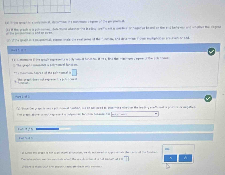 If the graph is a polynomial, determine the minimum degree of the polynomial.
(5) If the graph is a polynomial, determine whether the leading coefficient is positive or negative based on the end behavior and whether the degree
of the polynomual is odd or even.
(v) If the graph is a polynomial, approximate the real zeros of the function, and determine if their multiplicities are even or odd.
Part 1 of 3
(a) Determine if the graph represents a polynomial function. If yes, find the minimum degree of the polynomial.
The graph represents a polynomial function.
The minimum degree of the polynomial is □.
The graph does not represent a polynomial
function.
Part 2 of 3
(b) Since the graph is not a polynomial function, we do not need to determine whether the leading coefficient is positive or negative.
The graph above cannot represent a polynomial function because it is not smooth
Part 2 / 3
Part 3 of 3
(c) Since the graph is not a polynomial function, we do not need to approximate the zeros of the function.
The information we can conclude about the graph is that it is not smooth at x=□
×
If there is more than one answer, separate them with commas.
