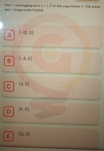 Garis 1 menyinggung kurva y=3sqrt(3) di titik yang berabsis 4. Titik potong
garis 1 dengan sumbu X adalah
A (-12,0).
B (-4,0).
C (4,0).
D (6,0).
E (12,0).