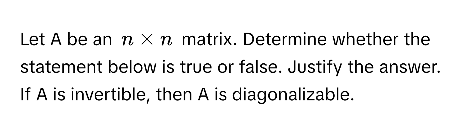 Let A be an $n * n$ matrix. Determine whether the statement below is true or false. Justify the answer. If A is invertible, then A is diagonalizable.