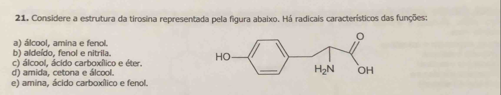 Considere a estrutura da tirosina representada pela figura abaixo. Há radicais característicos das funções:
a) álcool, amina e fenol.
b) aldeído, fenol e nitrila.
c) álcool, ácido carboxílico e éter.
d) amida, cetona e álcool.
e) amina, ácido carboxílico e fenol.