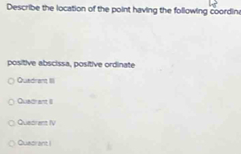 Describe the location of the point having the following coordina
positive abscissa, positive ordinate
Quadrant III
Quadrant II
Quedrent IV
Quadrant !