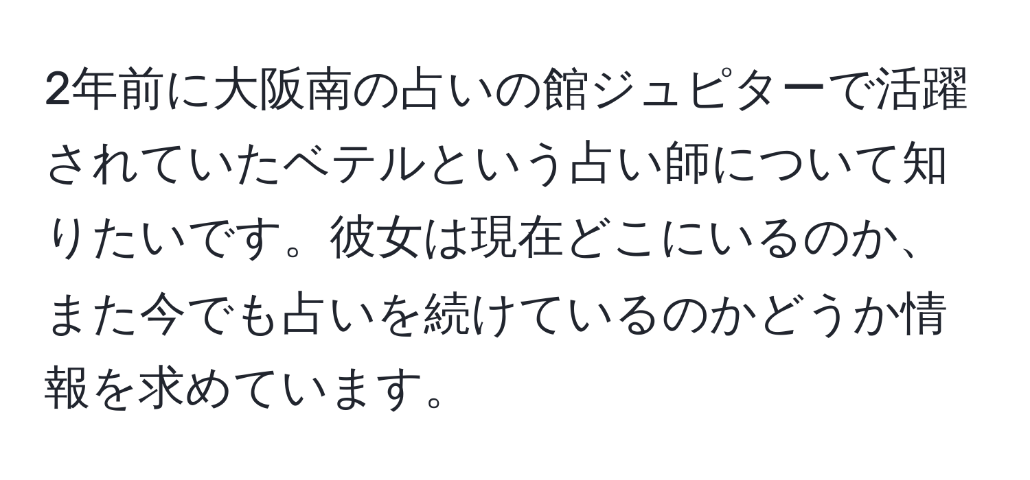 2年前に大阪南の占いの館ジュピターで活躍されていたベテルという占い師について知りたいです。彼女は現在どこにいるのか、また今でも占いを続けているのかどうか情報を求めています。