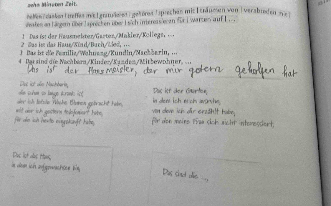 zehn Minuten Zeit. 
helfen I danken I treffen mit | gratulieren | gehören | sprechen mit | träumen von| verabreden mit | 
denken anl ärgern über | sprechen über | sich interessieren für| warten auf |... 
1 Das ist der Hausmeister/Garten/Makler/Kollege, . 
2 Das ist das Haus/Kind/Buch/Lied, . 
3 Das ist die Familie/Wohnung/Kundin/Nachbarin, ... 
4 Das sind die Nachbarn/Kinder/Kunden/Mitbewohner, ... 
Das ist die Nachbarin, 
Das ist der Gar 
die schon so lange Krank ist . 
der ish lstzle 
Vòn dem ich dir erzäh 
ür de ich 
den meine Frau sich nicht inter 
Das ist das H