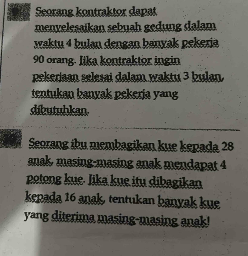 Seorang kontraktor dapat 
menvelesaikan sebuah gedung dalam 
waktu 4 bulan dengan banyak pekeria
90 orang. Jika kontraktor ingin 
pekeriaan selesai dalam waktu 3 þulan. 
tentukan banyak pekerja yang 
dibutuhkan. 
Seorang ibu membagikan kue kepada 28
anak, masing-masing anak mendapat 4
potong kue- Iika kue itu dibagikan 
kepada 16 anak, tentukan banyak kue 
yang diterima masing-masing anak!