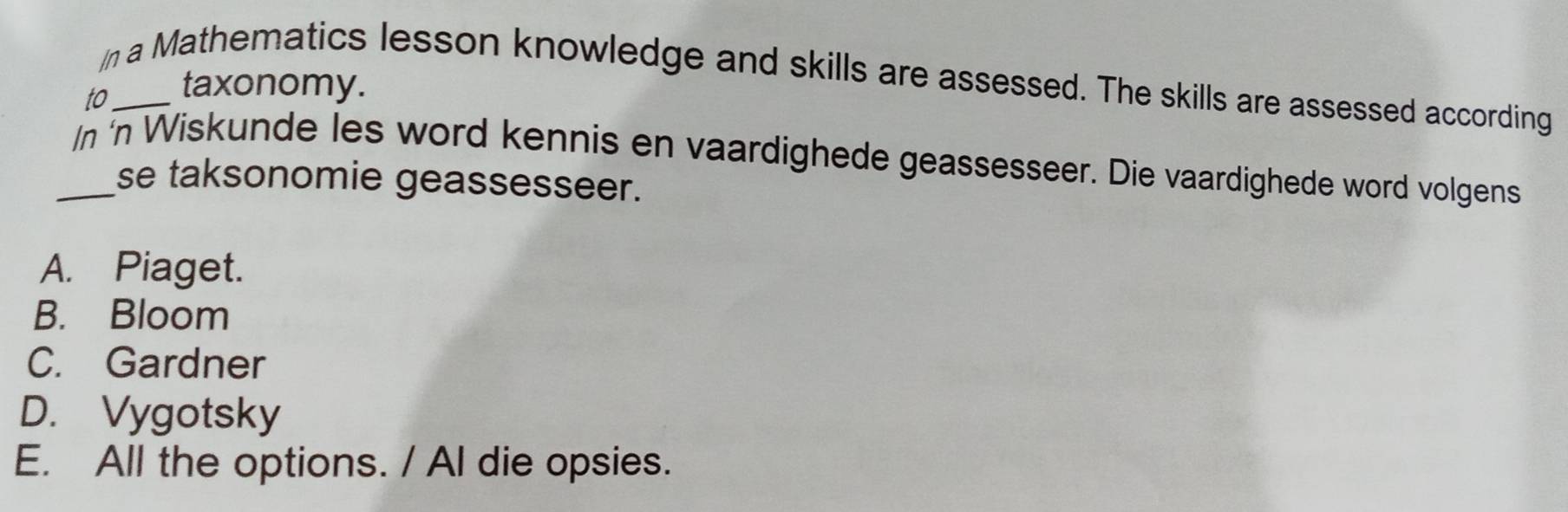 a Mathematics lesson knowledge and skills are assessed. The skills are assessed according
to_
taxonomy.
_/n 'n Wiskunde les word kennis en vaardighede geassesseer. Die vaardighede word volgens
se taksonomie geassesseer.
A. Piaget.
B. Bloom
C. Gardner
D. Vygotsky
E. All the options. / Al die opsies.