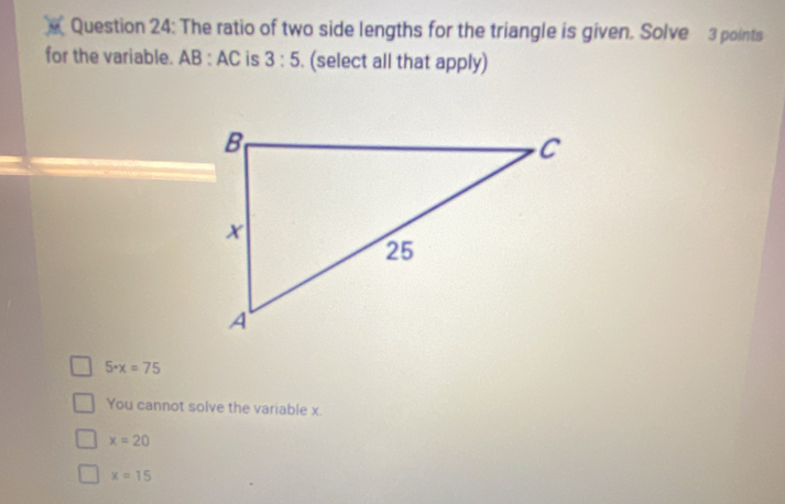 The ratio of two side lengths for the triangle is given. Solve 3 points
for the variable. AB : AC is 3:5. (select all that apply)
5· x=75
You cannot solve the variable x.
x=20
x=15