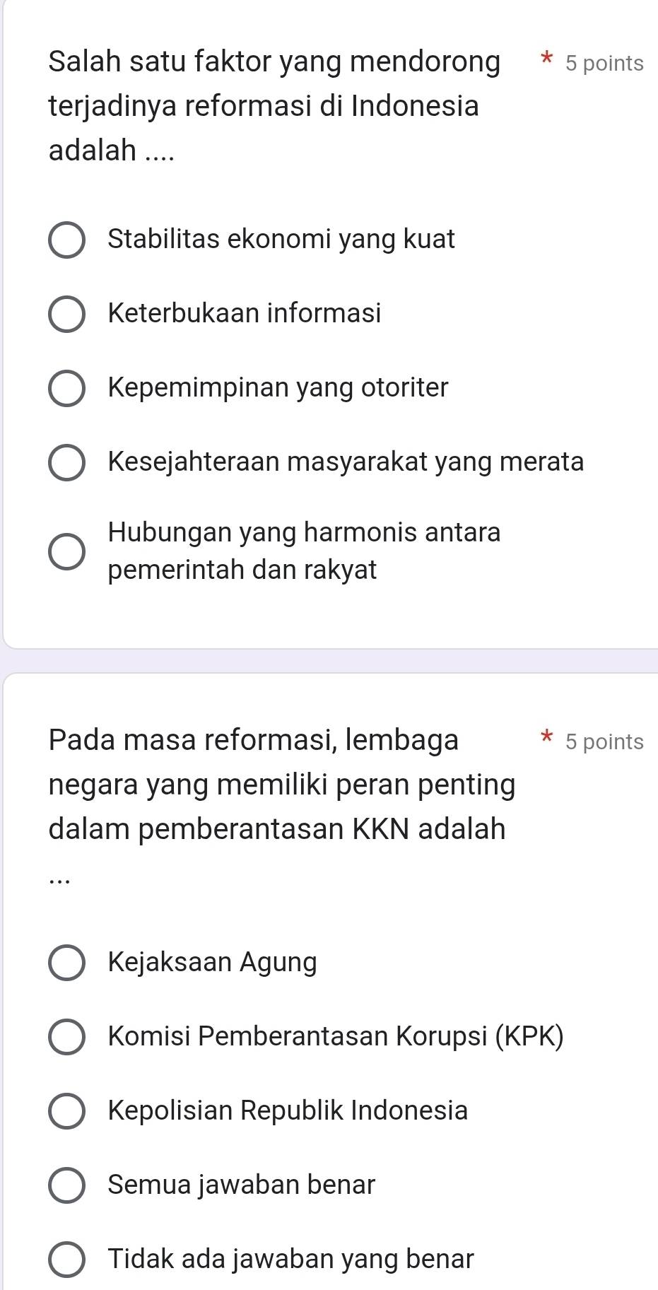 Salah satu faktor yang mendorong 5 points
terjadinya reformasi di Indonesia
adalah ....
Stabilitas ekonomi yang kuat
Keterbukaan informasi
Kepemimpinan yang otoriter
Kesejahteraan masyarakat yang merata
Hubungan yang harmonis antara
pemerintah dan rakyat
Pada masa reformasi, lembaga 5 points
negara yang memiliki peran penting
dalam pemberantasan KKN adalah
.
Kejaksaan Agung
Komisi Pemberantasan Korupsi (KPK)
Kepolisian Republik Indonesia
Semua jawaban benar
Tidak ada jawaban yang benar