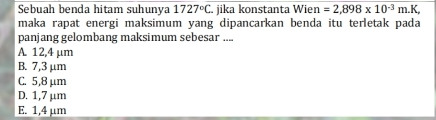 Sebuah benda hitam suhunya 1727°C. jika konstanta Wien =2,898* 10^(-3)m.K, 
maka rapat energi maksimum yang dipancarkan benda itu terletak pada
panjang gelombang maksimum sebesar ....
A. 12,4 μm
B. 7,3μm
C. 5,8 μm
D. 1,7 μm
E. 1,4 μm