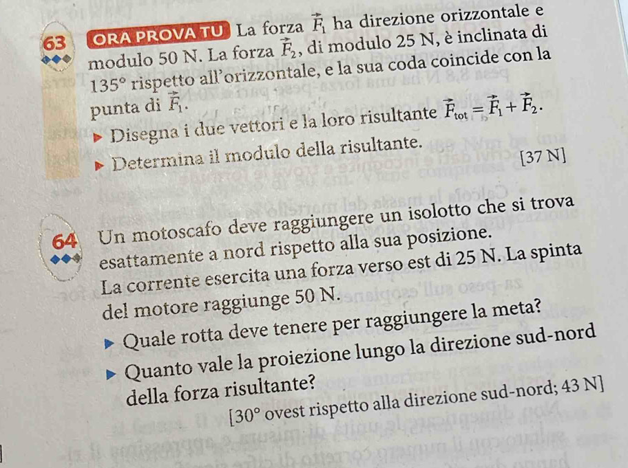 ORA PROVA TU La forza vector F_1 ha direzione orizzontale e 
modulo 50 N. La forza vector F_2 , di modulo 25 N, è inclinata di
135° rispetto all’orizzontale, e la sua coda coincide con la 
punta di vector F_1. 
Disegna i due vettori e la loro risultante vector F_tot=vector F_1+vector F_2. 
Determina il modulo della risultante. 
[37 N]
64 Un motoscafo deve raggiungere un isolotto che si trova 
esattamente a nord rispetto alla sua posizione. 
La corrente esercita una forza verso est di 25 N. La spinta 
del motore raggiunge 50 N. 
Quale rotta deve tenere per raggiungere la meta? 
Quanto vale la proiezione lungo la direzione sud-nord 
della forza risultante?
[30° ovest rispetto alla direzione sud-nord; 43 N]