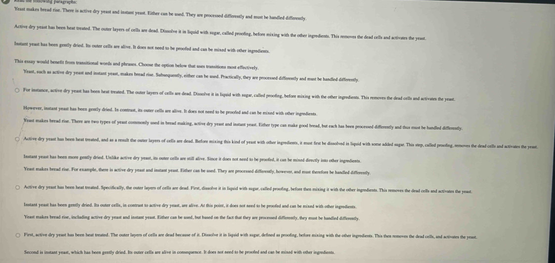 ld the tolowing paragraphs .
Yeast makes bread rise. There is active dry yeast and instant yeast. Either can be used. They are processed differently and must be handled differently
Active dry yeast has been heat treated. The outer layers of cells are dead. Dissolve it in liquid with sugar, called proofing, before mixing with the other ingredients. This removes the dead cells and activates the yeast.
Instant yeast has been gently dried. Its outer cells are alive. It does not need to be proofed and can be mixed with other ingredients.
This essay would benefit from transitional words and phrases. Choose the option below that uses transitions most effectively.
Yeast, such as active dry yeast and instant yeast, makes bread rise. Subsequently, either can be used. Practically, they are processed differently and must be handled differently.
For instance, active dry yeast has been heat treated. The outer layers of cells are dead. Dissolve it in liquid with sugar, called proofing, before mixing with the other ingredients. This removes the dead cells and activates the yeast.
However, instant yeast has been gently dried. In contrast, its outer cells are alive. It does not need to be proofed and can be mixed with other ingredients.
Yeast makes bread rise. There are two types of yeast commonly used in bread making, active dry yeast and instant yeast. Either type can make good bread, but each has been processed differently and thus must be handled differently.
○ Active dry yeast has been heat treated, and as a result the outer layers of cells are dead. Before mixing this kind of yeast with other ingredients, it must first be dissolved in liquid with some added sugar. This step, called proofing, removes the dead cells and activates the yeast
Instant yeast has been more gently dried. Unlike active dry yeast, its outer cells are still alive. Since it does not need to be proofed, it can be mixed directly into other ingredients.
Yeast makes bread rise. For example, there is active dry yeast and instant yeast. Either can be used. They are processed differently, however, and must therefore be handled differently.
Active dry yeast has been heat treated. Specifically, the outer layers of cells are dead. First, dissolve it in liquid with sugar, called proofing, before then mixing it with the other ingredients. This removes the dead cells and activates the yeast
Instant yeast has been gently dried. Its outer cells, in contrast to active dry yeast, are alive. At this point, it does not need to be proofed and can be mixed with other ingredients.
Yeast makes bread rise, including active dry yeast and instant yeast. Either can be used, but based on the fact that they are processed differently, they must be handled differently.
First, active dry yeast has been heat treated. The outer layers of cells are dead because of it. Dissolve it in liquid with sugar, defined as proofing, before mixing with the other ingredients. This then removes the dead cells, and activates the yeast.
Second is instant yeast, which has been gently dried. Its outer cells are alive in consequence. It does not need to be proofed and can be mixed with other ingredients.
