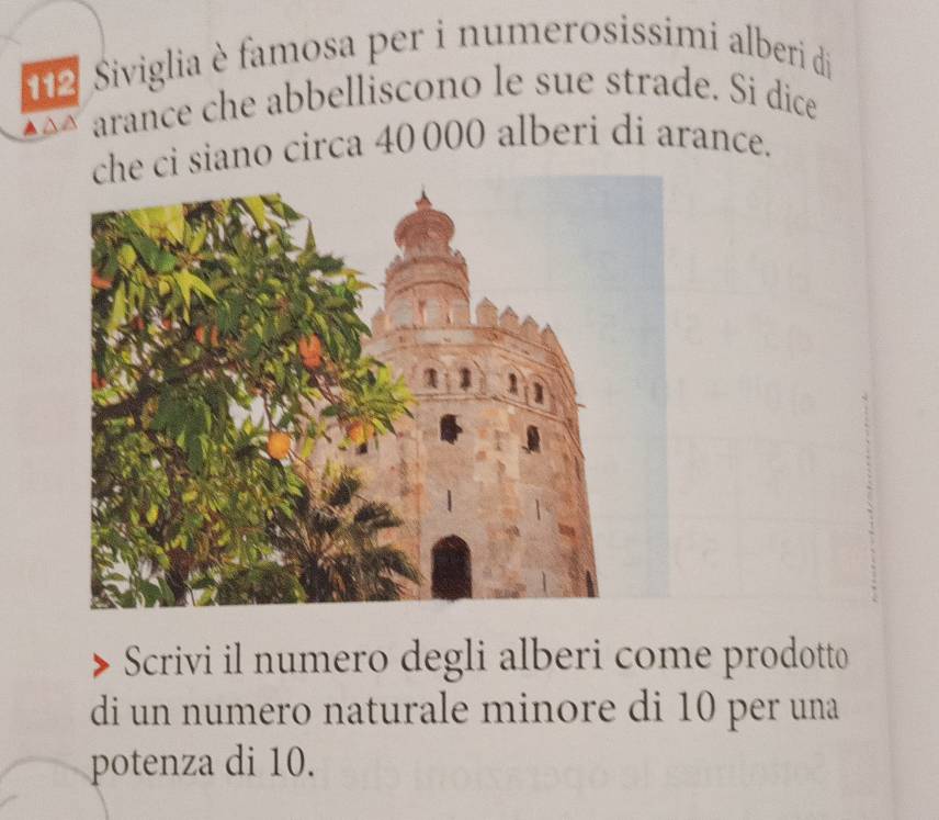 Siviglia è famosa per i numerosissimi alberi di 
arance che abbelliscono le sue strade. Si dice 
che ci siano circa 40000 alberi di arance. 
Scrivi il numero degli alberi come prodotto 
di un numero naturale minore di 10 per una 
potenza di 10.