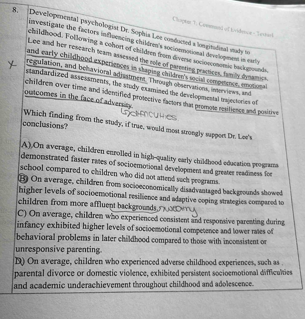 Chapter 7: Command of Evidence - Textual
8. Developmental psychologist Dr. Sophia Lee conducted a longitudinal study to
investigate the factors influencing children's socioemotional development in early
childhood. Following a cohort of children from diverse socioeconomic backgrounds
Lee and her research team assessed the role of parenting practices, family dynamics
and early childhood experiences in shaping children's social competence, emotiona
regulation, and behavioral adjustment. Through observations, interviews, and
standardized assessments, the study examined the developmental trajectories of
children over time and identified protective factors that promote resilience and positive
outcomes in the face of adversity.
conclusions?
Which finding from the study, if true, would most strongly support Dr. Lee's
A) On average, children enrolled in high-quality early childhood education programs
demonstrated faster rates of socioemotional development and greater readiness for
school compared to children who did not attend such programs.
B) On average, children from socioeconomically disadvantaged backgrounds showed
higher levels of socioemotional resilience and adaptive coping strategies compared to
children from more affluent backgrounds.
C) On average, children who experienced consistent and responsive parenting during
infancy exhibited higher levels of socioemotional competence and lower rates of
behavioral problems in later childhood compared to those with inconsistent or
unresponsive parenting.
(D) On average, children who experienced adverse childhood experiences, such as
parental divorce or domestic violence, exhibited persistent socioemotional difficulties
and academic underachievement throughout childhood and adolescence.