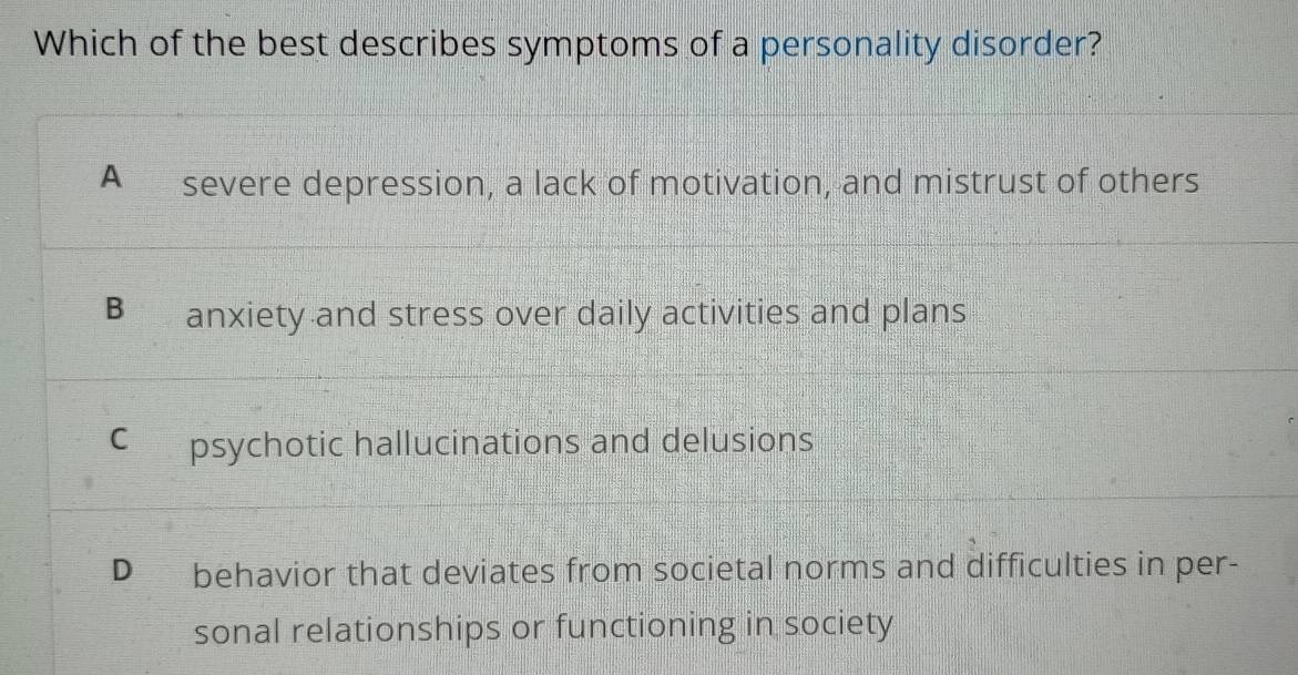 Which of the best describes symptoms of a personality disorder?
A severe depression, a lack of motivation, and mistrust of others
B anxiety and stress over daily activities and plans
C psychotic hallucinations and delusions
D behavior that deviates from societal norms and difficulties in per-
sonal relationships or functioning in society