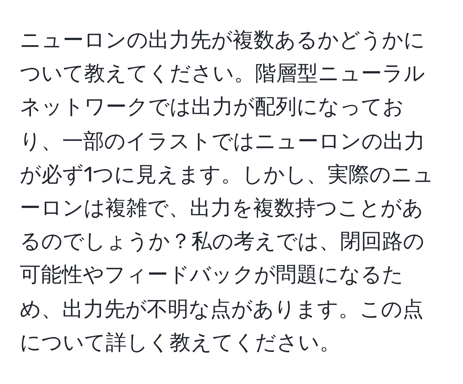 ニューロンの出力先が複数あるかどうかについて教えてください。階層型ニューラルネットワークでは出力が配列になっており、一部のイラストではニューロンの出力が必ず1つに見えます。しかし、実際のニューロンは複雑で、出力を複数持つことがあるのでしょうか？私の考えでは、閉回路の可能性やフィードバックが問題になるため、出力先が不明な点があります。この点について詳しく教えてください。